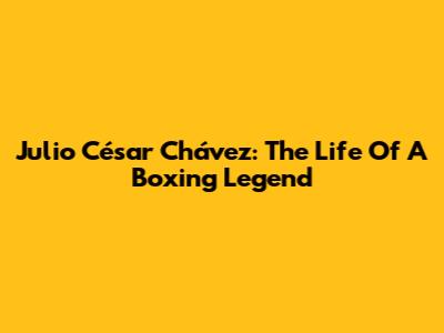 Julio César Chávez: The Life Of A Boxing Legend