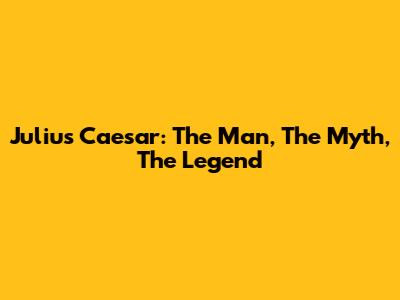 Julius Caesar: The Man, The Myth, The Legend