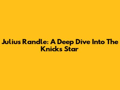 Julius Randle: A Deep Dive Into The Knicks Star