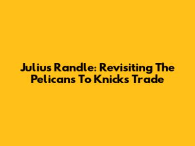 Julius Randle: Revisiting The Pelicans To Knicks Trade