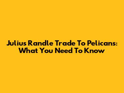 Julius Randle Trade To Pelicans: What You Need To Know