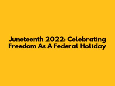 Juneteenth 2022: Celebrating Freedom As A Federal Holiday