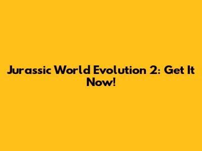 Jurassic World Evolution 2: Get It Now!