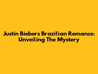 Justin Bieber's Brazilian Romance: Unveiling The Mystery