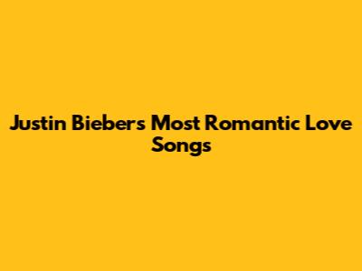 Justin Bieber's Most Romantic Love Songs