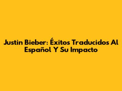 Justin Bieber: Éxitos Traducidos Al Español Y Su Impacto