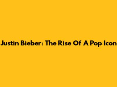 Justin Bieber: The Rise Of A Pop Icon