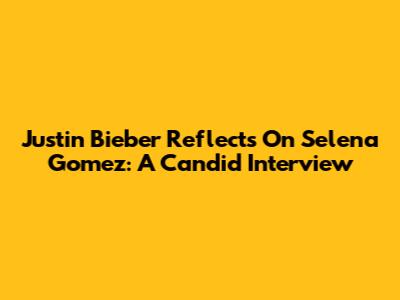 Justin Bieber Reflects On Selena Gomez: A Candid Interview