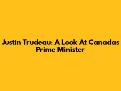 Justin Trudeau: A Look At Canada's Prime Minister