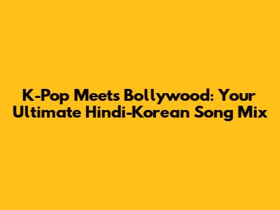 K-Pop Meets Bollywood: Your Ultimate Hindi-Korean Song Mix