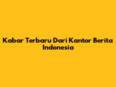 Kabar Terbaru Dari Kantor Berita Indonesia