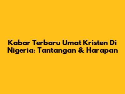 Kabar Terbaru Umat Kristen Di Nigeria: Tantangan & Harapan