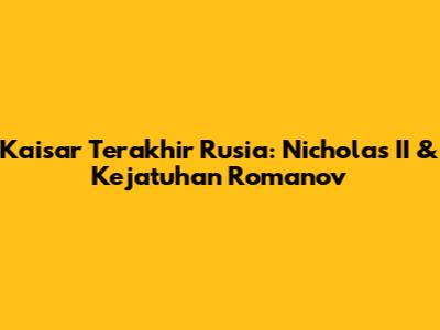 Kaisar Terakhir Rusia: Nicholas II & Kejatuhan Romanov