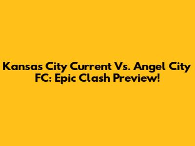 Kansas City Current Vs. Angel City FC: Epic Clash Preview!