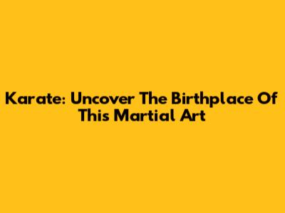 Karate: Uncover The Birthplace Of This Martial Art