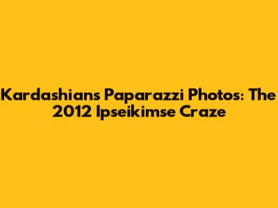 Kardashian's Paparazzi Photos: The 2012 Ipseikimse Craze