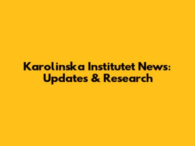 Karolinska Institutet News: Updates & Research