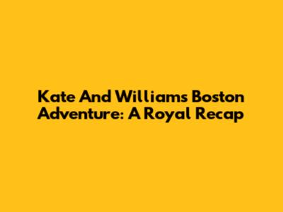 Kate And William's Boston Adventure: A Royal Recap