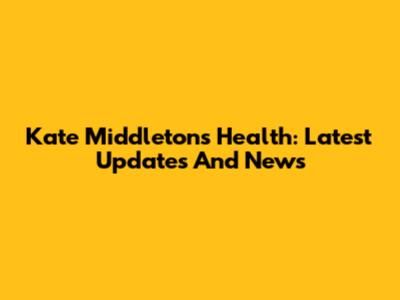 Kate Middleton's Health: Latest Updates And News