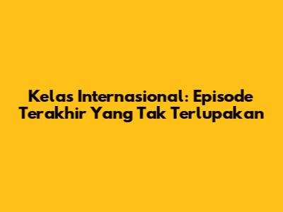 Kelas Internasional: Episode Terakhir Yang Tak Terlupakan