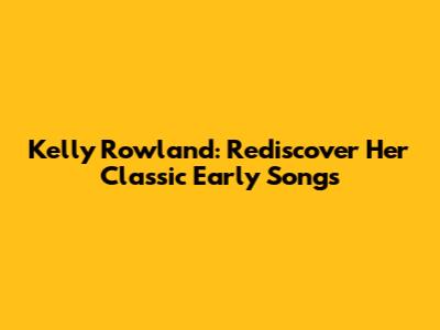 Kelly Rowland: Rediscover Her Classic Early Songs