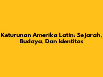 Keturunan Amerika Latin: Sejarah, Budaya, Dan Identitas