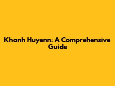 Khanh Huyenn: A Comprehensive Guide