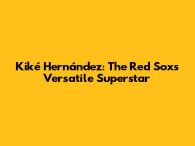 Kiké Hernández: The Red Sox's Versatile Superstar