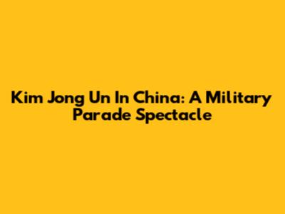 Kim Jong Un In China: A Military Parade Spectacle