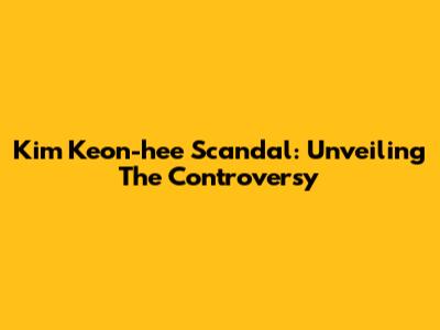 Kim Keon-hee Scandal: Unveiling The Controversy