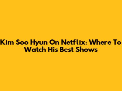 Kim Soo Hyun On Netflix: Where To Watch His Best Shows