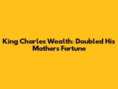 King Charles' Wealth: Doubled His Mother's Fortune