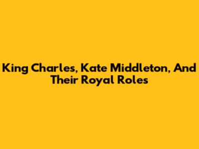 King Charles, Kate Middleton, And Their Royal Roles
