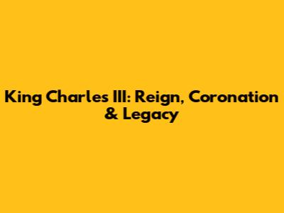 King Charles III: Reign, Coronation & Legacy