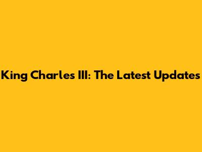 King Charles III: The Latest Updates