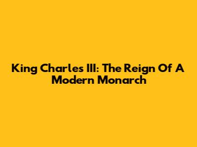 King Charles III: The Reign Of A Modern Monarch