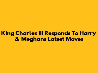 King Charles III Responds To Harry & Meghan's Latest Moves