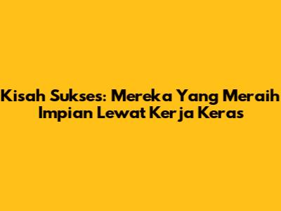 Kisah Sukses: Mereka Yang Meraih Impian Lewat Kerja Keras