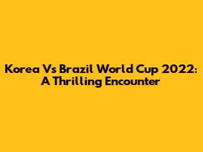 Korea Vs Brazil World Cup 2022: A Thrilling Encounter