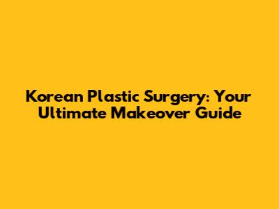 Korean Plastic Surgery: Your Ultimate Makeover Guide