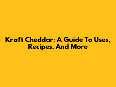 Kraft Cheddar: A Guide To Uses, Recipes, And More