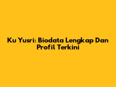 Ku Yusri: Biodata Lengkap Dan Profil Terkini