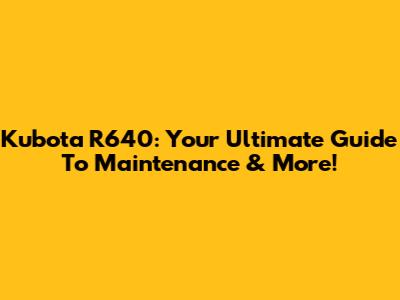 Kubota R640: Your Ultimate Guide To Maintenance & More!
