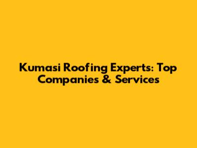 Kumasi Roofing Experts: Top Companies & Services