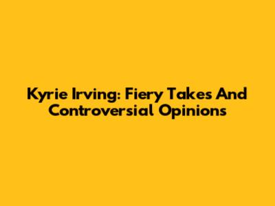 Kyrie Irving: Fiery Takes And Controversial Opinions