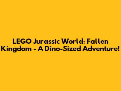 LEGO Jurassic World: Fallen Kingdom - A Dino-Sized Adventure!
