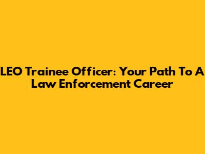 LEO Trainee Officer: Your Path To A Law Enforcement Career
