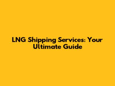 LNG Shipping Services: Your Ultimate Guide