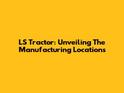 LS Tractor: Unveiling The Manufacturing Locations