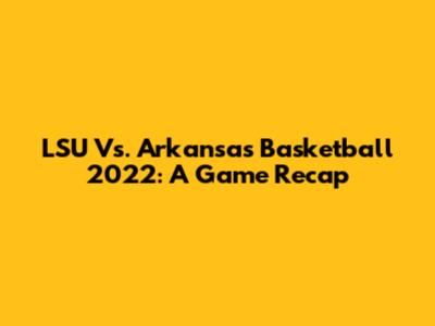 LSU Vs. Arkansas Basketball 2022: A Game Recap